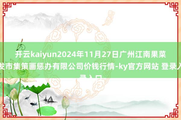 开云kaiyun2024年11月27日广州江南果菜批发市集策画惩办有限公司价钱行情-ky官方网站 登录入口