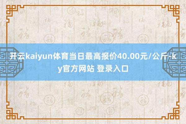 开云kaiyun体育当日最高报价40.00元/公斤-ky官方网站 登录入口