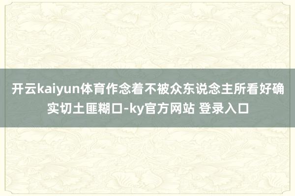 开云kaiyun体育作念着不被众东说念主所看好确实切土匪糊口-ky官方网站 登录入口