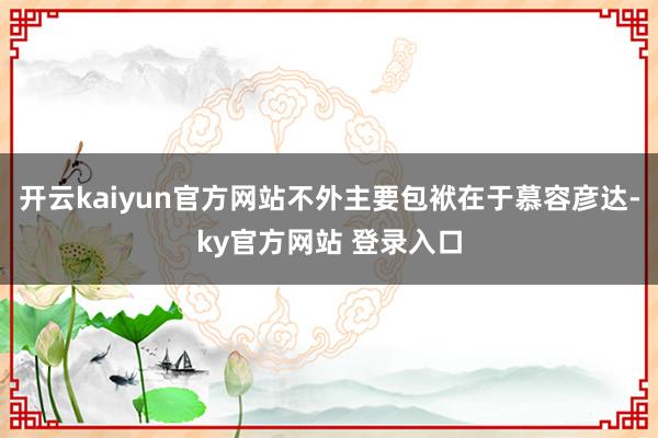 开云kaiyun官方网站不外主要包袱在于慕容彦达-ky官方网站 登录入口