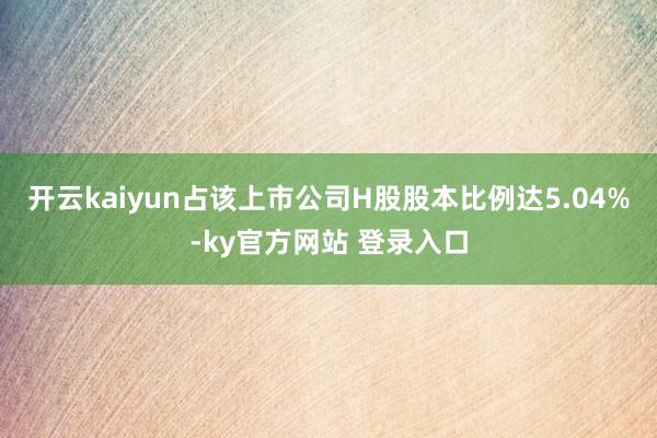 开云kaiyun占该上市公司H股股本比例达5.04%-ky官方网站 登录入口