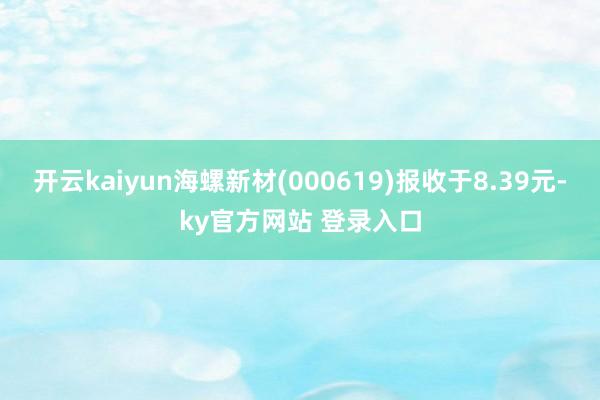 开云kaiyun海螺新材(000619)报收于8.39元-ky官方网站 登录入口