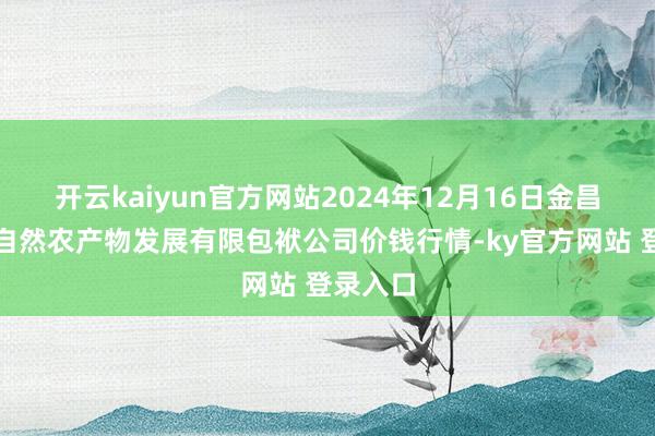 开云kaiyun官方网站2024年12月16日金昌市金川自然农产物发展有限包袱公司价钱行情-ky官方网站 登录入口