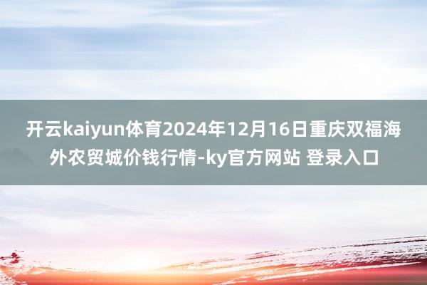 开云kaiyun体育2024年12月16日重庆双福海外农贸城价钱行情-ky官方网站 登录入口