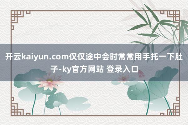 开云kaiyun.com仅仅途中会时常常用手托一下肚子-ky官方网站 登录入口
