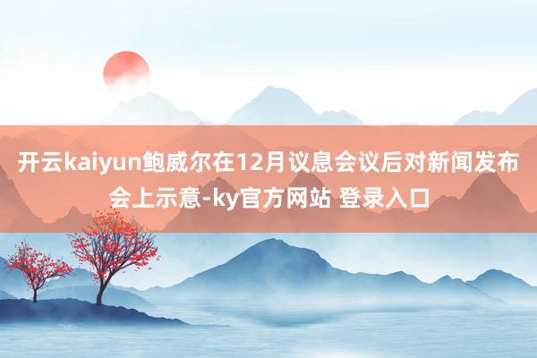 开云kaiyun鲍威尔在12月议息会议后对新闻发布会上示意-ky官方网站 登录入口