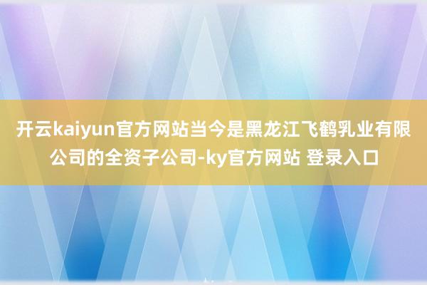 开云kaiyun官方网站当今是黑龙江飞鹤乳业有限公司的全资子公司-ky官方网站 登录入口