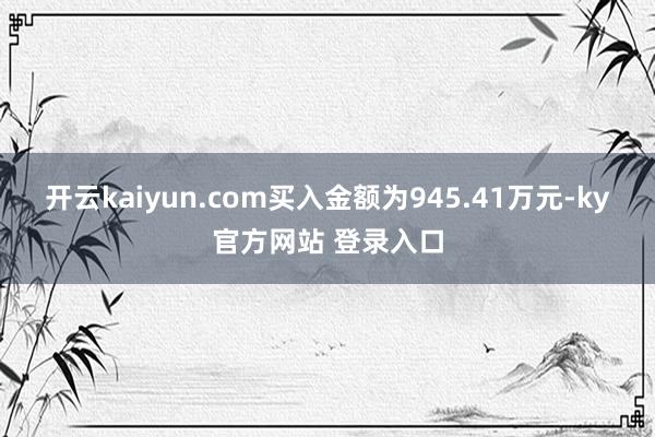 开云kaiyun.com买入金额为945.41万元-ky官方网站 登录入口