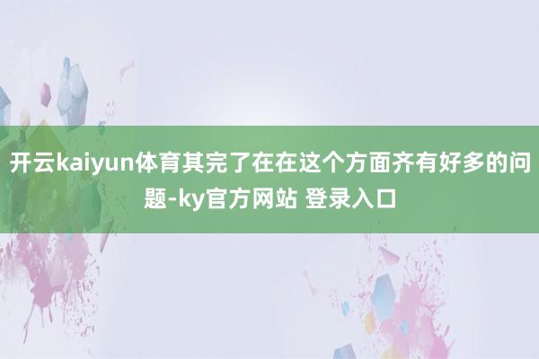 开云kaiyun体育其完了在在这个方面齐有好多的问题-ky官方网站 登录入口