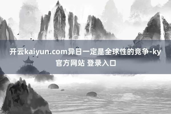 开云kaiyun.com异日一定是全球性的竞争-ky官方网站 登录入口
