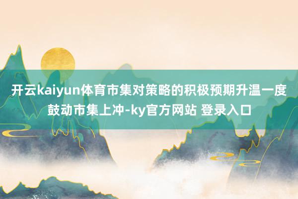 开云kaiyun体育市集对策略的积极预期升温一度鼓动市集上冲-ky官方网站 登录入口
