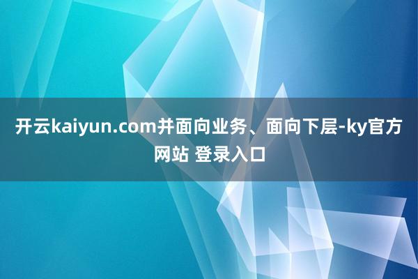 开云kaiyun.com并面向业务、面向下层-ky官方网站 登录入口