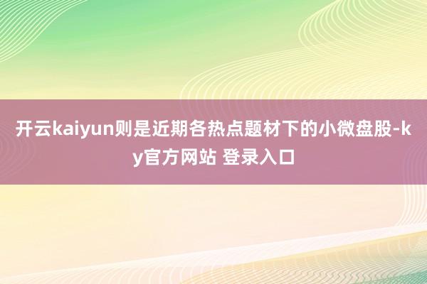 开云kaiyun则是近期各热点题材下的小微盘股-ky官方网站 登录入口