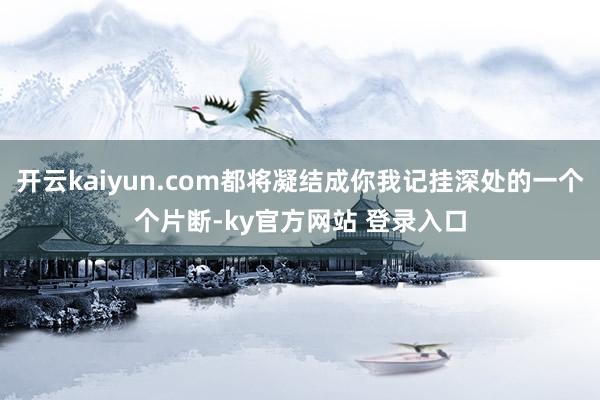 开云kaiyun.com都将凝结成你我记挂深处的一个个片断-ky官方网站 登录入口