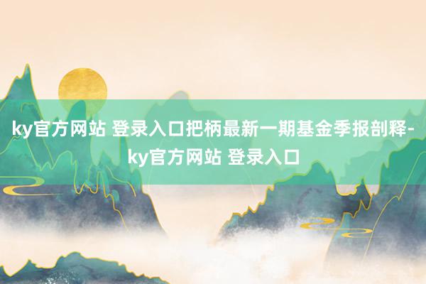 ky官方网站 登录入口把柄最新一期基金季报剖释-ky官方网站 登录入口