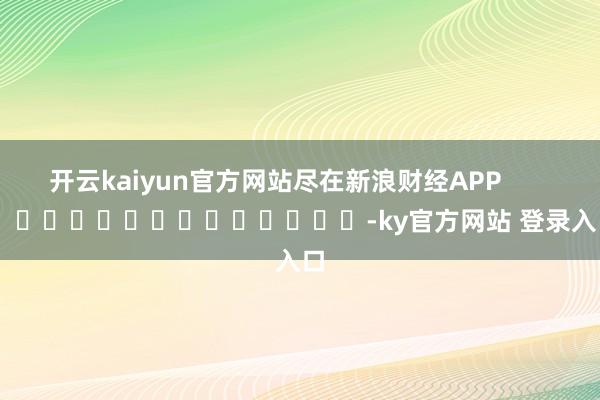 开云kaiyun官方网站尽在新浪财经APP            													-ky官方网站 登录入口