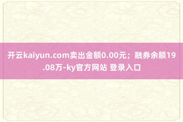 开云kaiyun.com卖出金额0.00元；融券余额19.08万-ky官方网站 登录入口