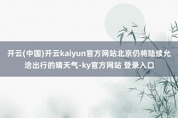 开云(中国)开云kaiyun官方网站北京仍将陆续允洽出行的晴天气-ky官方网站 登录入口