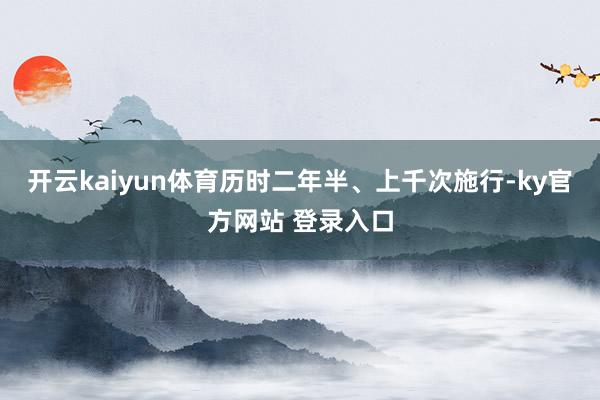 开云kaiyun体育历时二年半、上千次施行-ky官方网站 登录入口
