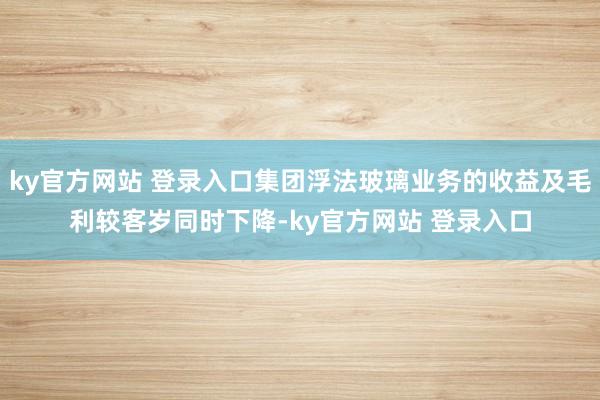 ky官方网站 登录入口集团浮法玻璃业务的收益及毛利较客岁同时下降-ky官方网站 登录入口