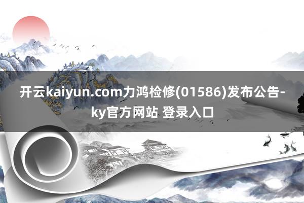 开云kaiyun.com力鸿检修(01586)发布公告-ky官方网站 登录入口