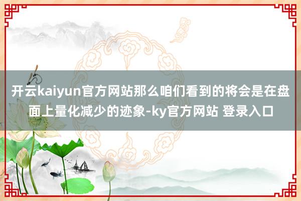 开云kaiyun官方网站那么咱们看到的将会是在盘面上量化减少的迹象-ky官方网站 登录入口
