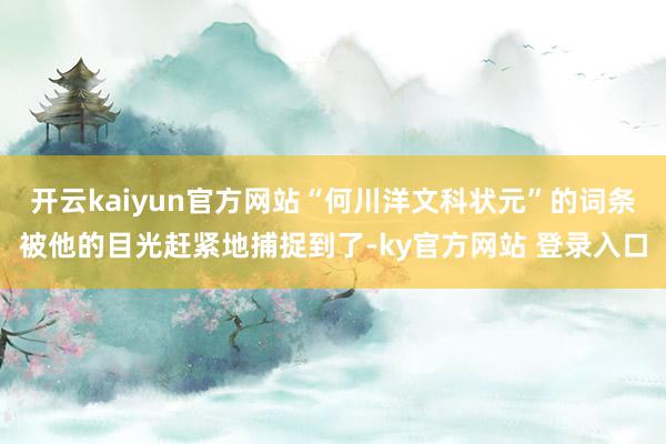 开云kaiyun官方网站“何川洋文科状元”的词条被他的目光赶紧地捕捉到了-ky官方网站 登录入口