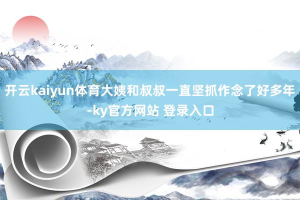 开云kaiyun体育大姨和叔叔一直坚抓作念了好多年-ky官方网站 登录入口