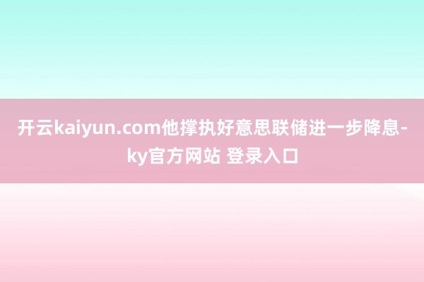 开云kaiyun.com他撑执好意思联储进一步降息-ky官方网站 登录入口