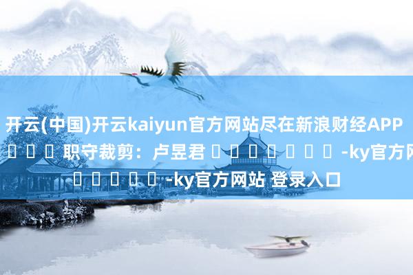 开云(中国)开云kaiyun官方网站尽在新浪财经APP            						职守裁剪：卢昱君 							-ky官方网站 登录入口