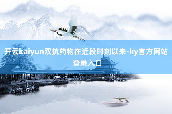 开云kaiyun双抗药物在近段时刻以来-ky官方网站 登录入口