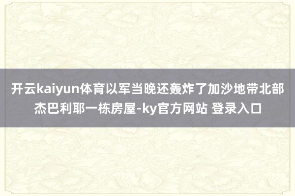 开云kaiyun体育以军当晚还轰炸了加沙地带北部杰巴利耶一栋房屋-ky官方网站 登录入口