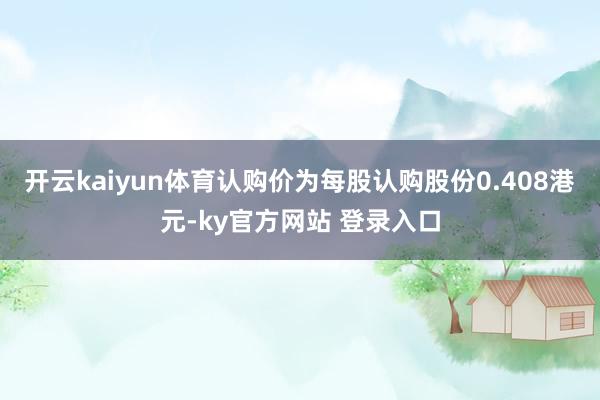 开云kaiyun体育认购价为每股认购股份0.408港元-ky官方网站 登录入口