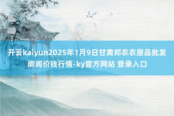 开云kaiyun2025年1月9日甘肃邦农农居品批发阛阓价钱行情-ky官方网站 登录入口