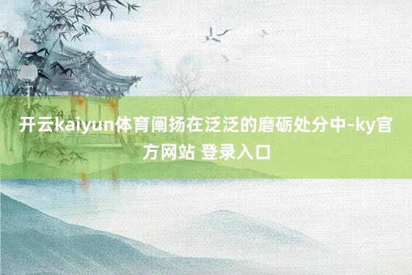 开云kaiyun体育阐扬在泛泛的磨砺处分中-ky官方网站 登录入口