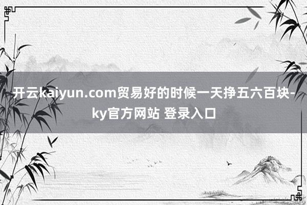开云kaiyun.com贸易好的时候一天挣五六百块-ky官方网站 登录入口
