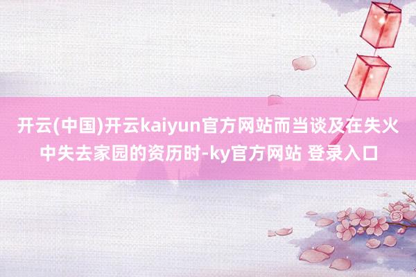 开云(中国)开云kaiyun官方网站而当谈及在失火中失去家园的资历时-ky官方网站 登录入口