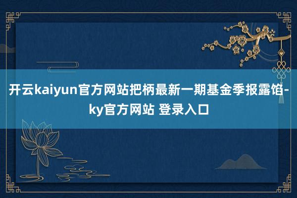 开云kaiyun官方网站把柄最新一期基金季报露馅-ky官方网站 登录入口