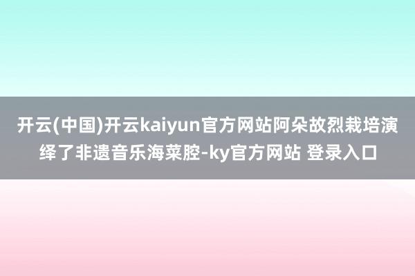 开云(中国)开云kaiyun官方网站阿朵故烈栽培演绎了非遗音乐海菜腔-ky官方网站 登录入口