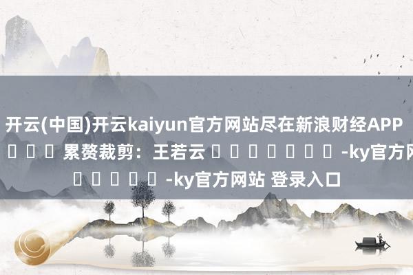 开云(中国)开云kaiyun官方网站尽在新浪财经APP            						累赘裁剪：王若云 							-ky官方网站 登录入口