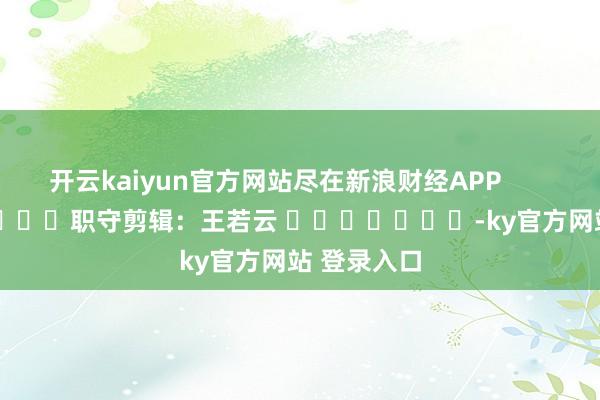 开云kaiyun官方网站尽在新浪财经APP            						职守剪辑：王若云 							-ky官方网站 登录入口