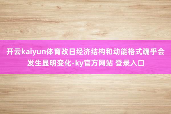 开云kaiyun体育改日经济结构和动能格式确乎会发生显明变化-ky官方网站 登录入口
