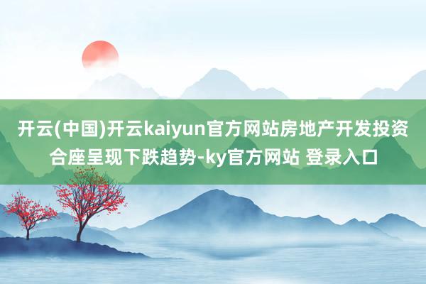 开云(中国)开云kaiyun官方网站房地产开发投资合座呈现下跌趋势-ky官方网站 登录入口