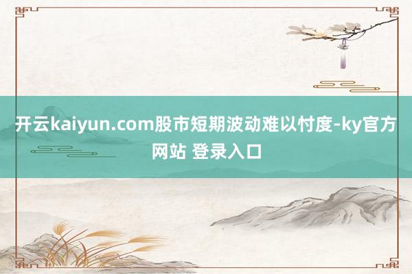 开云kaiyun.com股市短期波动难以忖度-ky官方网站 登录入口