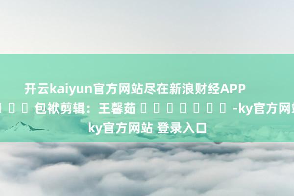 开云kaiyun官方网站尽在新浪财经APP            						包袱剪辑：王馨茹 							-ky官方网站 登录入口