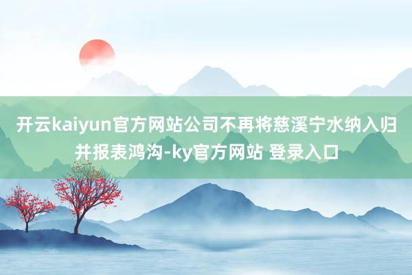开云kaiyun官方网站公司不再将慈溪宁水纳入归并报表鸿沟-ky官方网站 登录入口