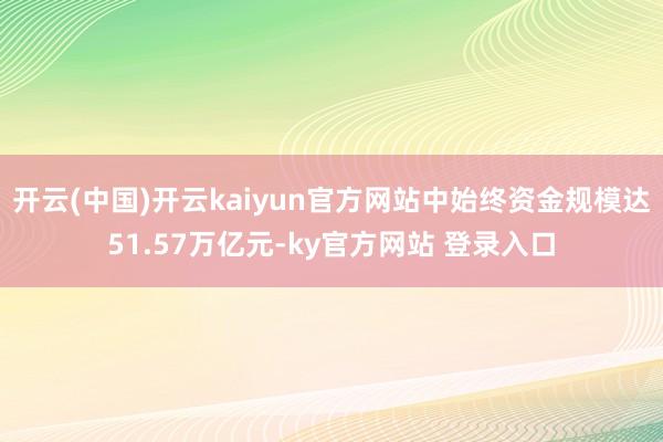 开云(中国)开云kaiyun官方网站中始终资金规模达51.57万亿元-ky官方网站 登录入口