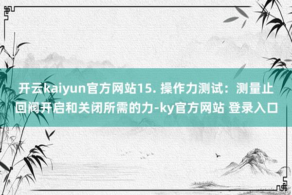 开云kaiyun官方网站15. 操作力测试:测量止回阀开启和关闭所需的力-ky官方网站 登录入口