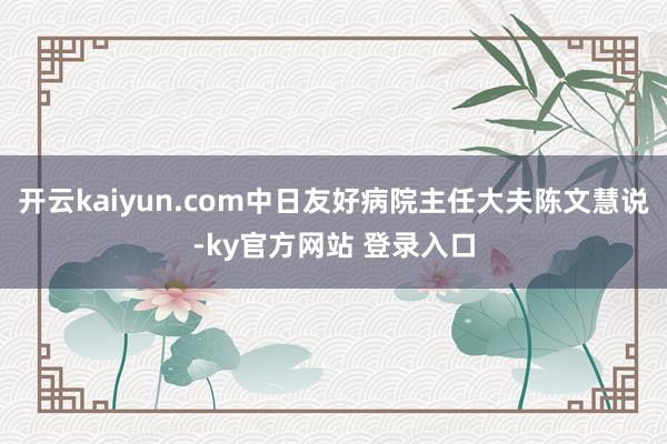 开云kaiyun.com中日友好病院主任大夫陈文慧说-ky官方网站 登录入口