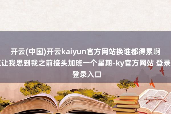 开云(中国)开云kaiyun官方网站换谁都得累啊！这让我思到我之前接头加班一个星期-ky官方网站 登录入口